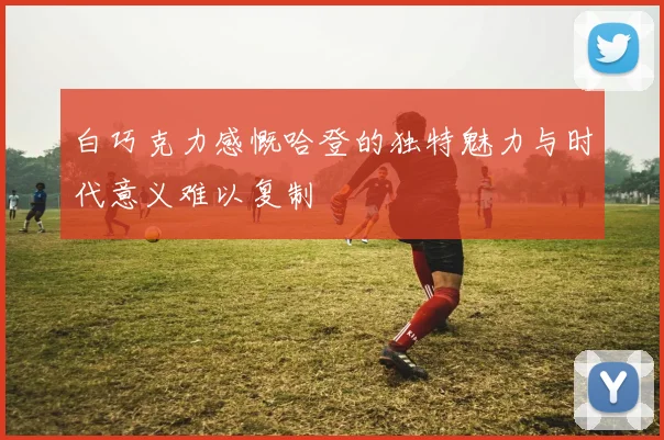 白巧克力感慨哈登的独特魅力与时代意义难以复制